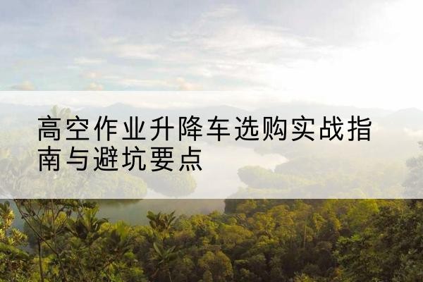 水磨沟升降车怎么选-高空作业升降车选购实战指南与避坑要点