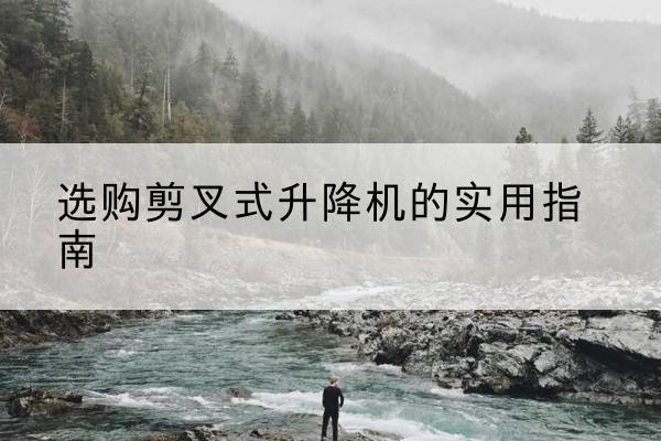 水磨沟剪叉式升降机怎么选-选购剪叉式升降机的实用指南