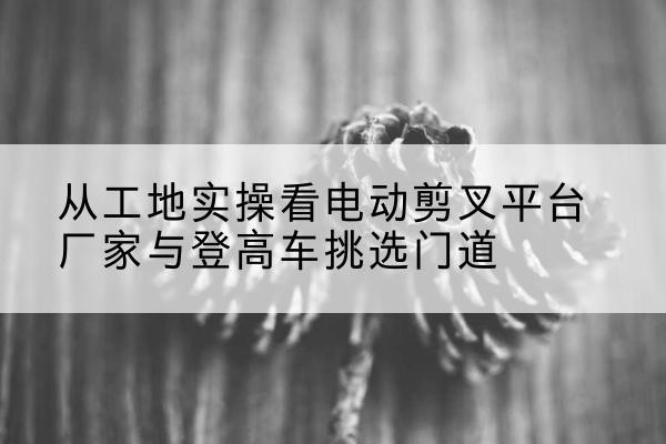 水磨沟电动剪叉升降平台厂家-从工地实操看电动剪叉平台厂家与登高车挑选门道