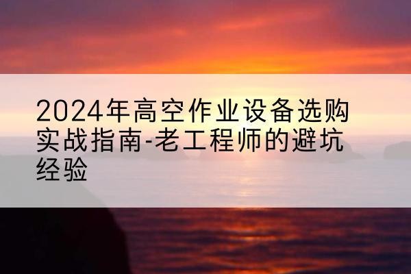 水磨沟高空作业升降机厂家推荐-2024年高空作业设备选购实战指南-老工程师的避坑经验
