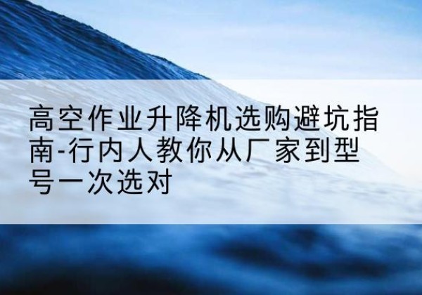 水磨沟升降平台厂家-高空作业升降机选购避坑指南-行内人教你从厂家到型号一次选对