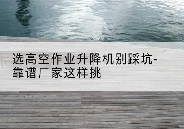 水磨沟剪叉式升降机厂家-选高空作业升降机别踩坑-靠谱厂家这样挑