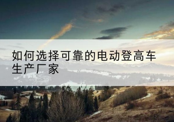 水磨沟电动登高车厂家-如何选择可靠的电动登高车生产厂家