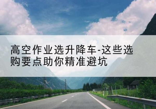 水磨沟升降车厂家-高空作业选升降车-这些选购要点助你*避坑