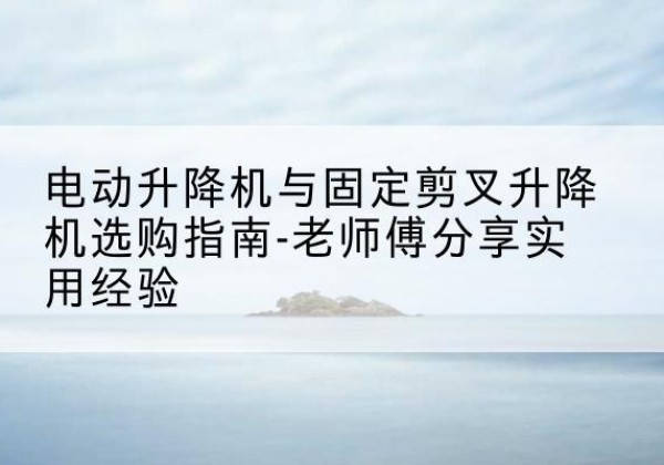 水磨沟电动升降机怎么选-电动升降机与固定剪叉升降机选购指南-老师傅分享实用经验