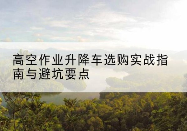水磨沟升降车怎么选-高空作业升降车选购实战指南与避坑要点