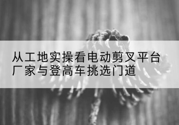 水磨沟电动剪叉升降平台厂家-从工地实操看电动剪叉平台厂家与登高车挑选门道
