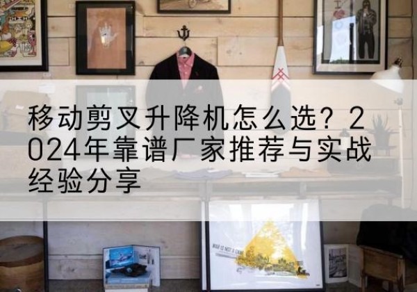 水磨沟升降平台厂家推荐-移动剪叉升降机怎么选？2024年靠谱厂家推荐与实战经验分享