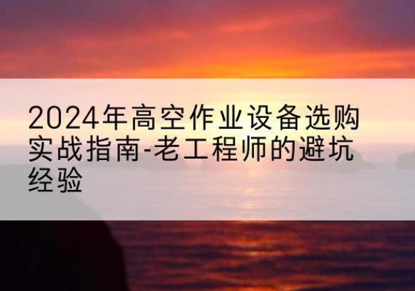 水磨沟高空作业升降机厂家推荐-2024年高空作业设备选购实战指南-老工程师的避坑经验